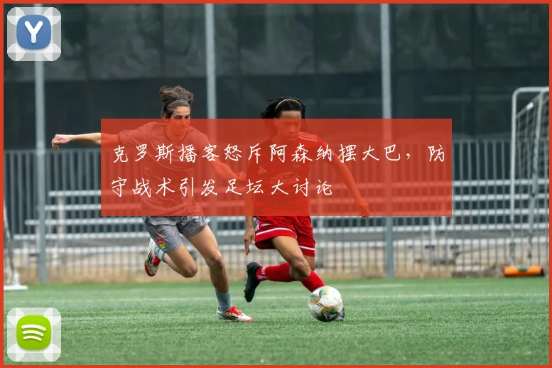克罗斯播客怒斥阿森纳摆大巴，防守战术引发足坛大讨论