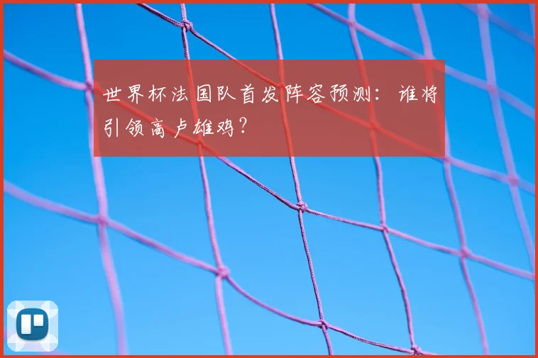 世界杯法国队首发阵容预测:谁将引领高卢雄鸡?