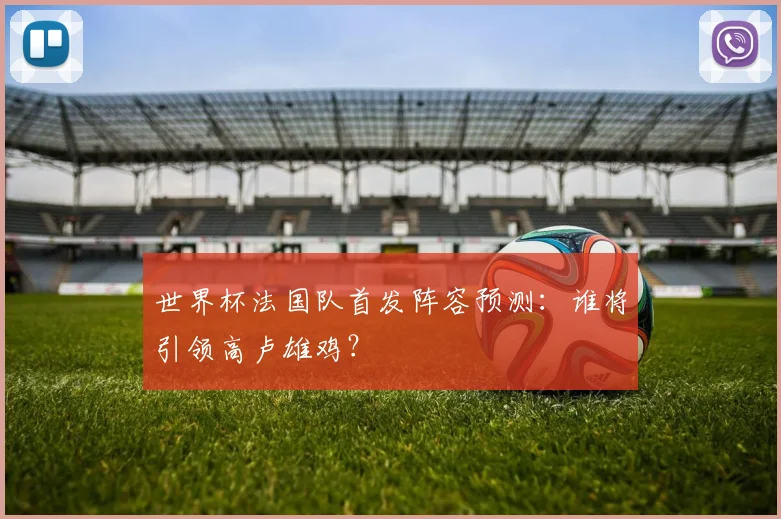 世界杯法国队首发阵容预测:谁将引领高卢雄鸡?