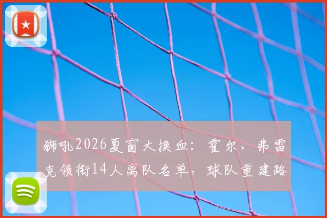狮吼2026夏窗大换血:霍尔、弗雷克领衔14人离队名单,球队重建路在何方?
