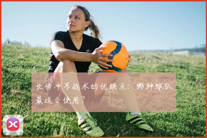 长传冲吊战术的优缺点:哪种球队最适合使用?