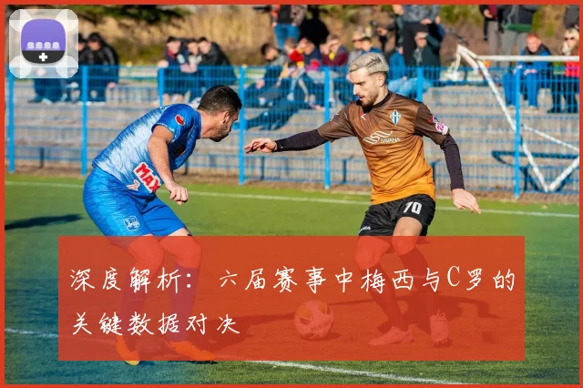 深度解析:六届赛事中梅西与C罗的关键数据对决