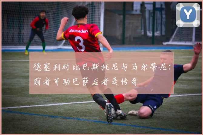 德塞利对比巴斯托尼与马尔蒂尼：前者可助巴萨后者是传奇